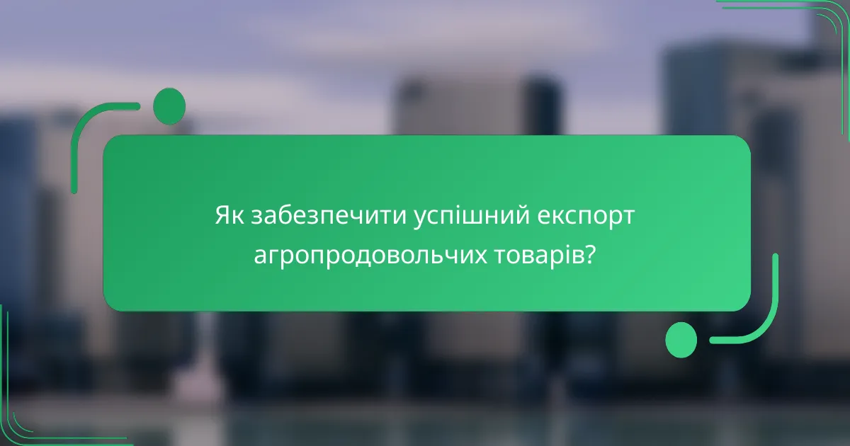 Як забезпечити успішний експорт агропродовольчих товарів?