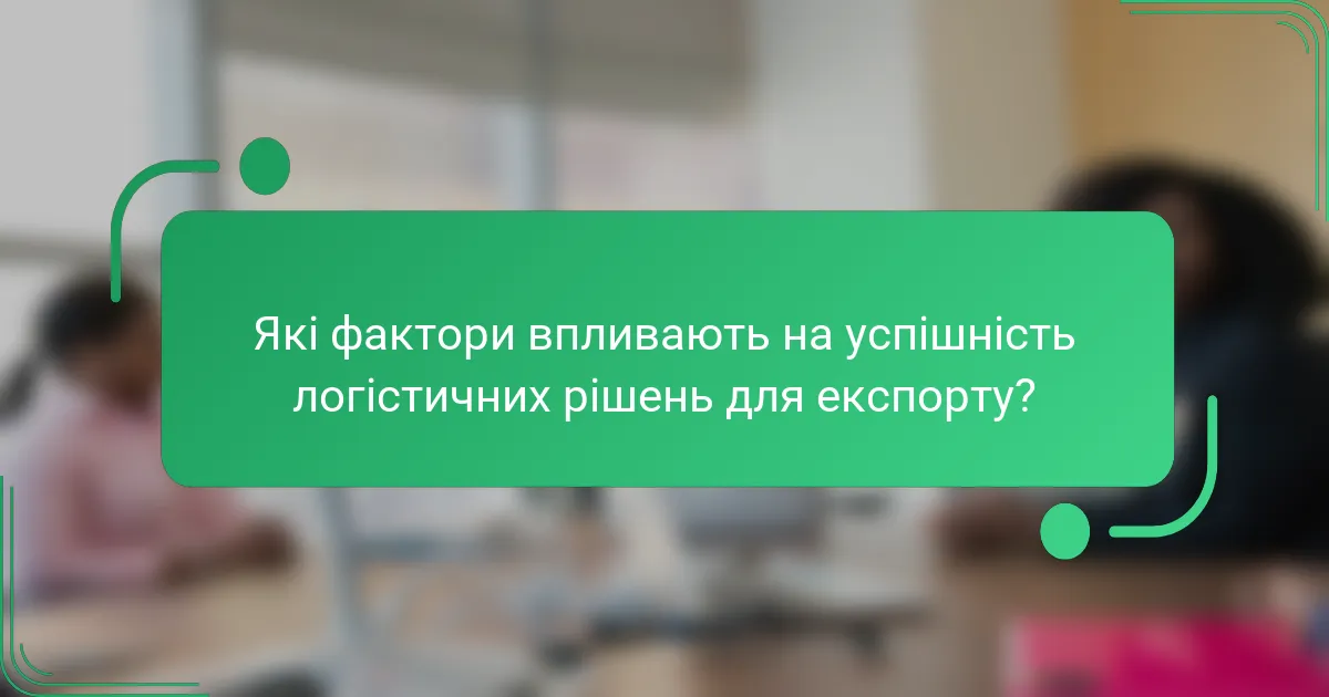 Які фактори впливають на успішність логістичних рішень для експорту?