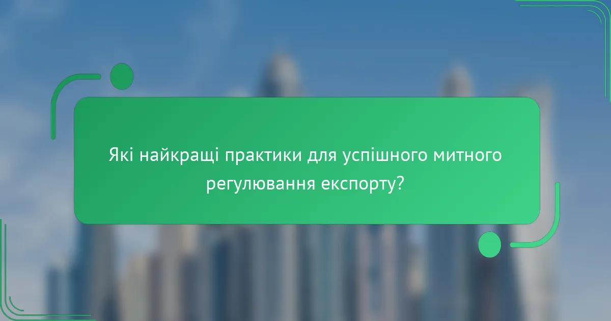 Які найкращі практики для успішного митного регулювання експорту?