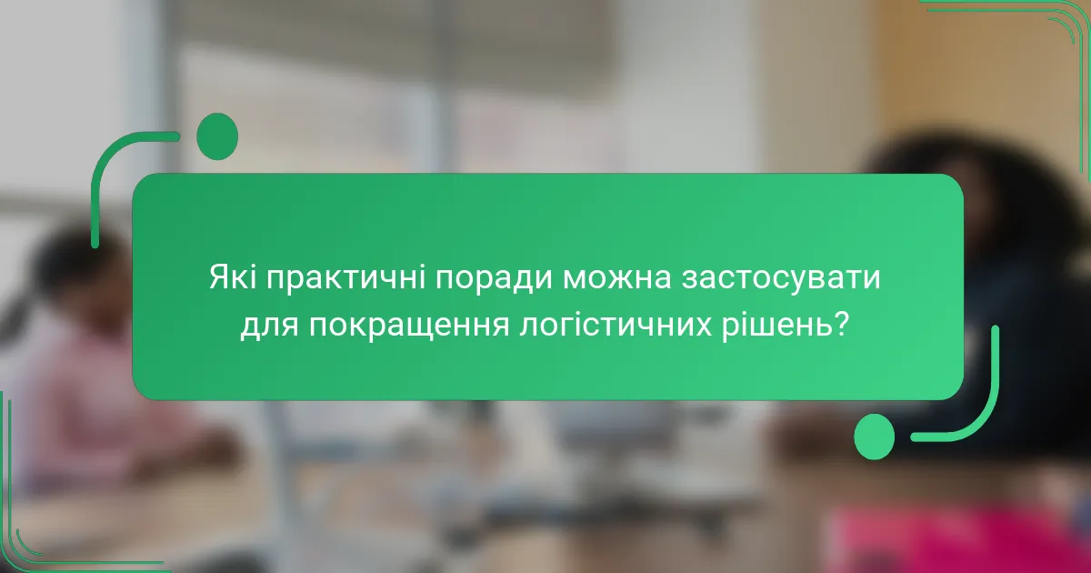 Які практичні поради можна застосувати для покращення логістичних рішень?